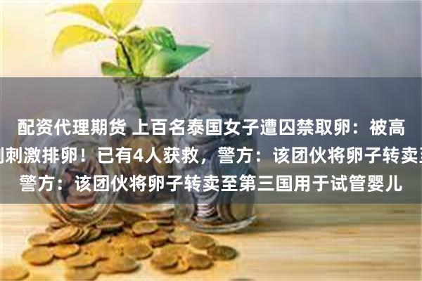 配资代理期货 上百名泰国女子遭囚禁取卵：被高薪骗出国，每月遭强制刺激排卵！已有4人获救，警方：该团伙将卵子转卖至第三国用于试管婴儿