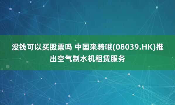 没钱可以买股票吗 中国来骑哦(08039.HK)推出空气制水机租赁服务
