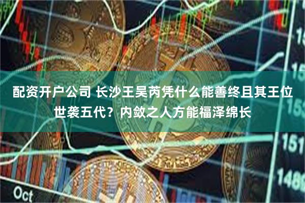 配资开户公司 长沙王吴芮凭什么能善终且其王位世袭五代？内敛之人方能福泽绵长