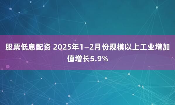 股票低息配资 2025年1—2月份规模以上工业增加值增长5.9%