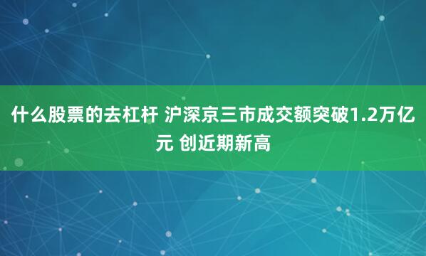 什么股票的去杠杆 沪深京三市成交额突破1.2万亿元 创近期新高