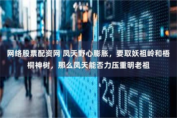 网络股票配资网 凤天野心膨胀，要取妖祖岭和梧桐神树，那么凤天能否力压重明老祖