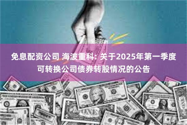 免息配资公司 海波重科: 关于2025年第一季度可转换公司债券转股情况的公告