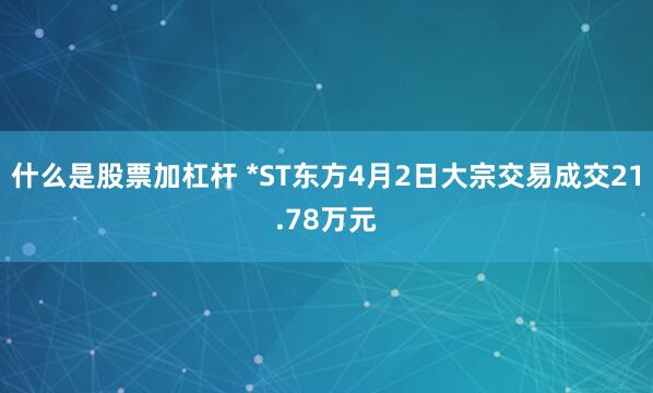 什么是股票加杠杆 *ST东方4月2日大宗交易成交21.78万元