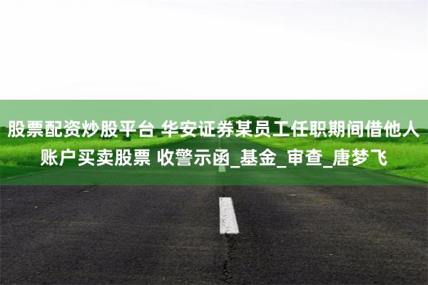 股票配资炒股平台 华安证券某员工任职期间借他人账户买卖股票 收警示函_基金_审查_唐梦飞