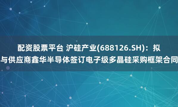 配资股票平台 沪硅产业(688126.SH)：拟与供应商鑫华半导体签订电子级多晶硅采购框架合同