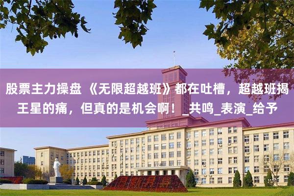 股票主力操盘 《无限超越班》都在吐槽，超越班揭王星的痛，但真的是机会啊！_共鸣_表演_给予