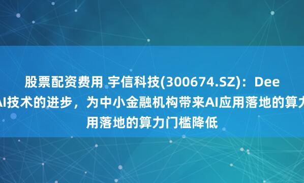 股票配资费用 宇信科技(300674.SZ)：Deepseek是AI技术的进步，为中小金融机构带来AI应用落地的算力门槛降低