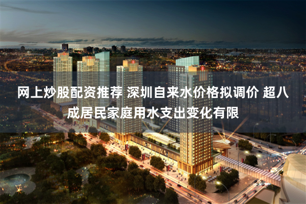 网上炒股配资推荐 深圳自来水价格拟调价 超八成居民家庭用水支出变化有限