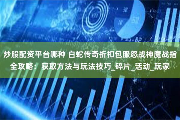 炒股配资平台哪种 白蛇传奇折扣包服怒战神魔战指全攻略：获取方法与玩法技巧_碎片_活动_玩家
