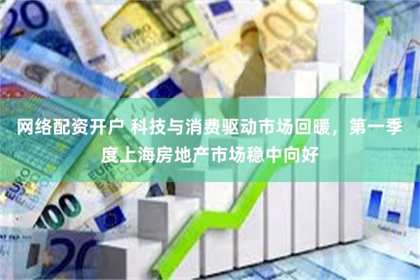 网络配资开户 科技与消费驱动市场回暖，第一季度上海房地产市场稳中向好