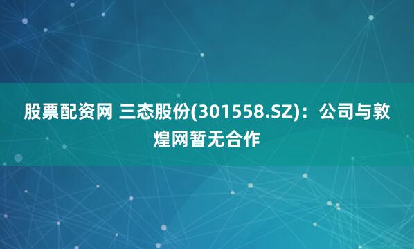 股票配资网 三态股份(301558.SZ)：公司与敦煌网暂无合作