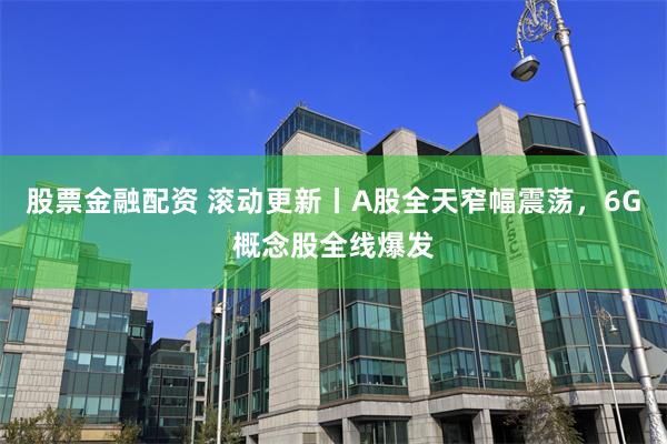 股票金融配资 滚动更新丨A股全天窄幅震荡，6G概念股全线爆发