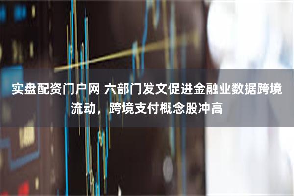 实盘配资门户网 六部门发文促进金融业数据跨境流动，跨境支付概念股冲高