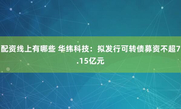 配资线上有哪些 华纬科技：拟发行可转债募资不超7.15亿元
