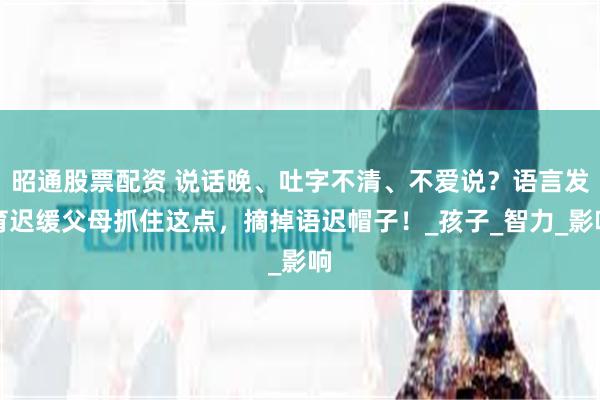 昭通股票配资 说话晚、吐字不清、不爱说？语言发育迟缓父母抓住这点，摘掉语迟帽子！_孩子_智力_影响