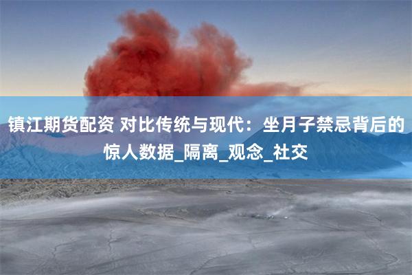 镇江期货配资 对比传统与现代：坐月子禁忌背后的惊人数据_隔离_观念_社交