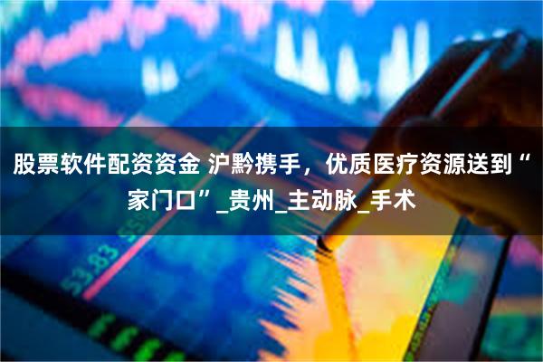 股票软件配资资金 沪黔携手，优质医疗资源送到“家门口”_贵州_主动脉_手术
