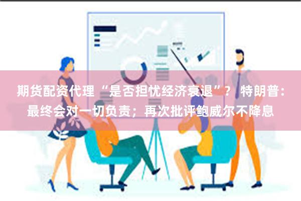 期货配资代理 “是否担忧经济衰退”？ 特朗普：最终会对一切负责；再次批评鲍威尔不降息