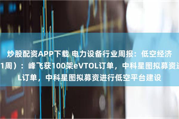 炒股配资APP下载 电力设备行业周报:低空经济行业周报(5月第1周):峰飞获100架eVTOL订单,中科星图拟募资进行低空平台建设