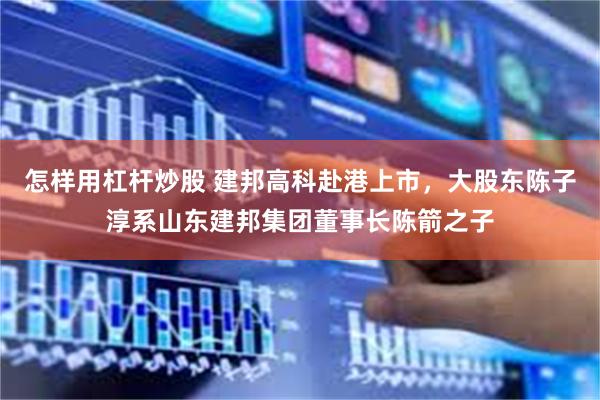 怎样用杠杆炒股 建邦高科赴港上市，大股东陈子淳系山东建邦集团董事长陈箭之子