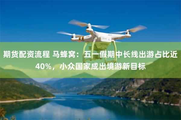 期货配资流程 马蜂窝：五一假期中长线出游占比近40%，小众国家成出境游新目标