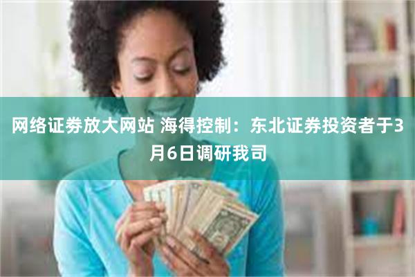 网络证劵放大网站 海得控制：东北证券投资者于3月6日调研我司