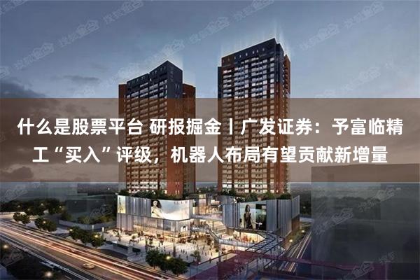 什么是股票平台 研报掘金丨广发证券：予富临精工“买入”评级，机器人布局有望贡献新增量