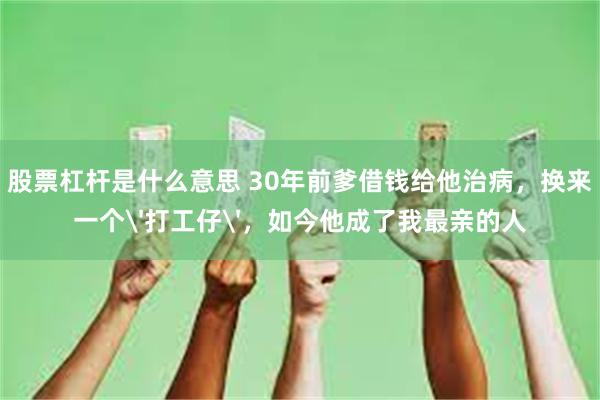 股票杠杆是什么意思 30年前爹借钱给他治病，换来一个'打工仔'，如今他成了我最亲的人