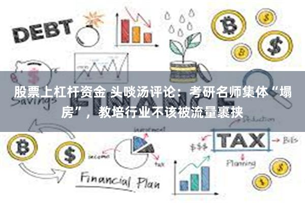 股票上杠杆资金 头啖汤评论：考研名师集体“塌房”，教培行业不该被流量裹挟