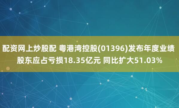 配资网上炒股配 粤港湾控股(01396)发布年度业绩 股东应占亏损18.35亿元 同比扩大51.03%