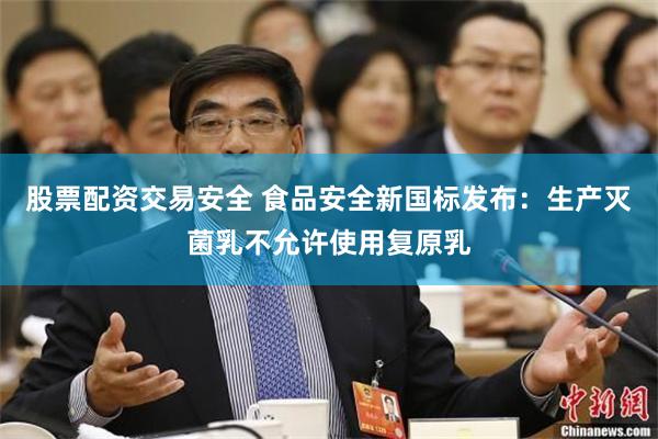 股票配资交易安全 食品安全新国标发布：生产灭菌乳不允许使用复原乳