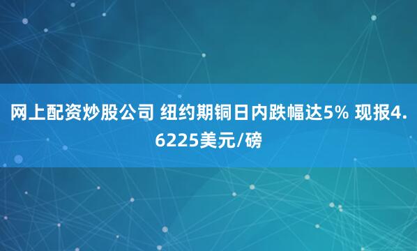 网上配资炒股公司 纽约期铜日内跌幅达5% 现报4.6225美元/磅