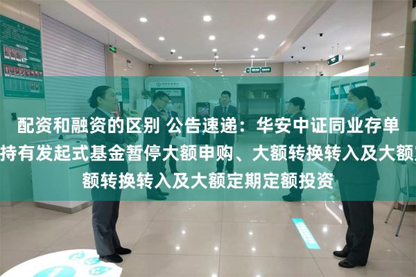 配资和融资的区别 公告速递：华安中证同业存单AAA指数7天持有发起式基金暂停大额申购、大额转换转入及大额定期定额投资