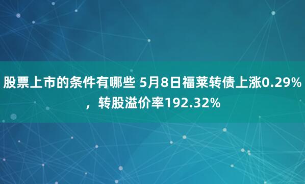 股票上市的条件有哪些 5月8日福莱转债上涨0.29%，转股溢价率192.32%
