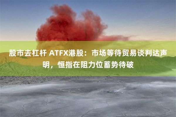 股市去杠杆 ATFX港股：市场等待贸易谈判达声明，恒指在阻力位蓄势待破