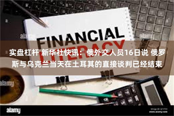 实盘杠杆 新华社快讯：俄外交人员16日说 俄罗斯与乌克兰当天在土耳其的直接谈判已经结束