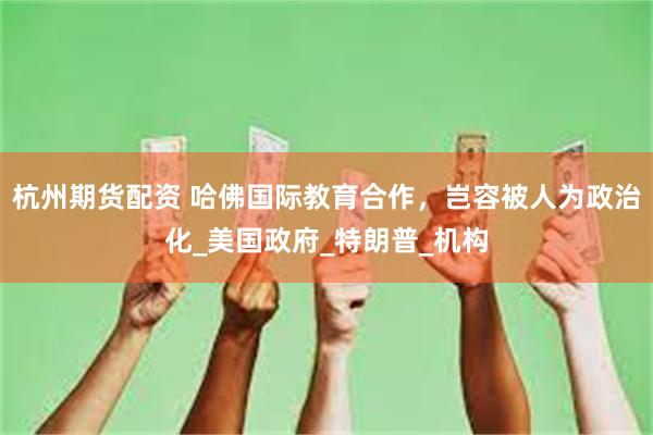 杭州期货配资 哈佛国际教育合作，岂容被人为政治化_美国政府_特朗普_机构