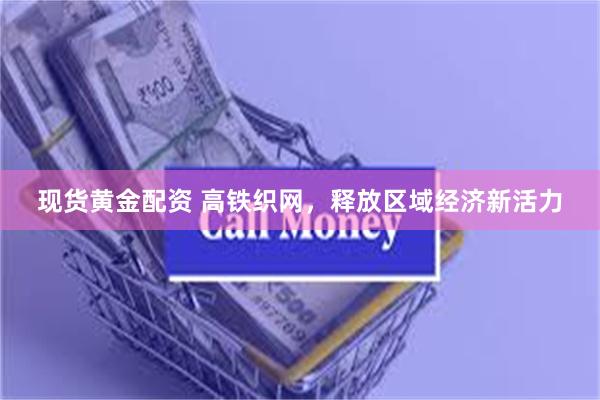 现货黄金配资 高铁织网，释放区域经济新活力