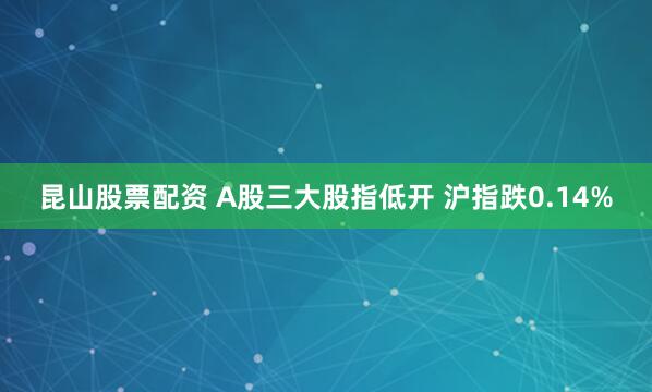昆山股票配资 A股三大股指低开 沪指跌0.14%