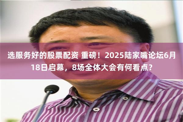 选服务好的股票配资 重磅！2025陆家嘴论坛6月18日启幕，8场全体大会有何看点？