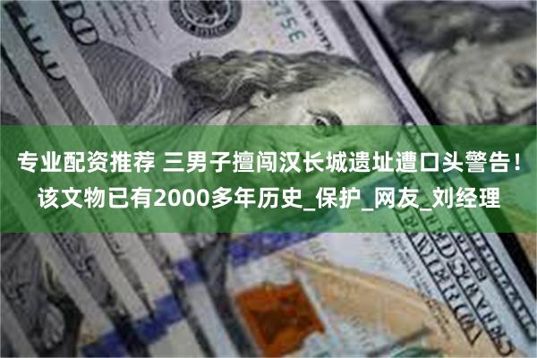 专业配资推荐 三男子擅闯汉长城遗址遭口头警告！该文物已有2000多年历史_保护_网友_刘经理