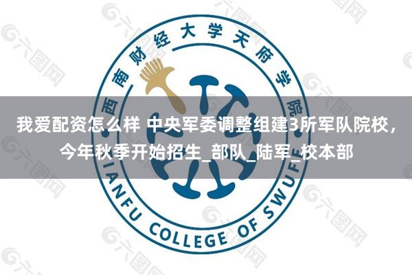 我爱配资怎么样 中央军委调整组建3所军队院校，今年秋季开始招生_部队_陆军_校本部