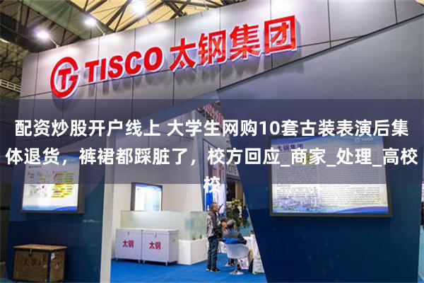 配资炒股开户线上 大学生网购10套古装表演后集体退货，裤裙都踩脏了，校方回应_商家_处理_高校