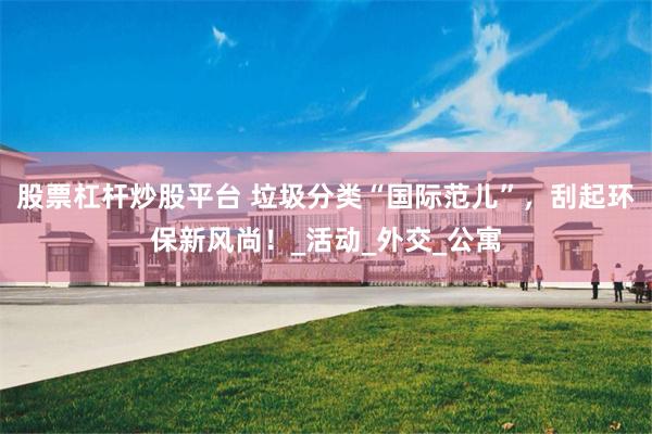 股票杠杆炒股平台 垃圾分类“国际范儿”，刮起环保新风尚！_活动_外交_公寓