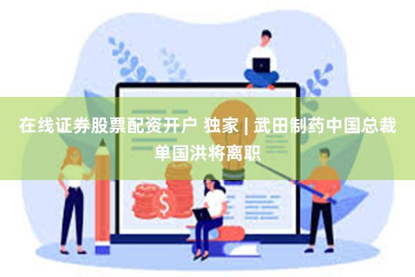 在线证券股票配资开户 独家 | 武田制药中国总裁单国洪将离职