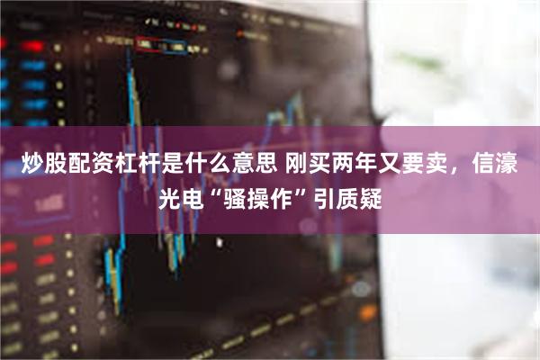 炒股配资杠杆是什么意思 刚买两年又要卖，信濠光电“骚操作”引质疑