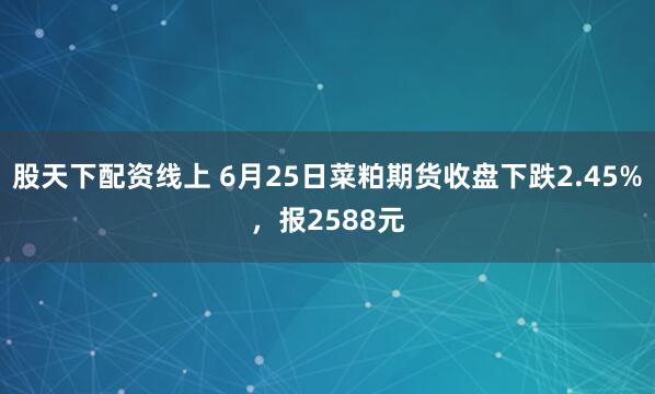 股天下配资线上 6月25日菜粕期货收盘下跌2.45%，报2588元