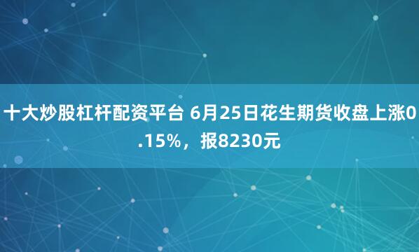 十大炒股杠杆配资平台 6月25日花生期货收盘上涨0.15%，报8230元