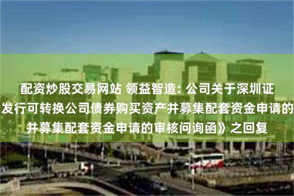 配资炒股交易网站 领益智造: 公司关于深圳证券交易所《关于公司发行可转换公司债券购买资产并募集配套资金申请的审核问询函》之回复